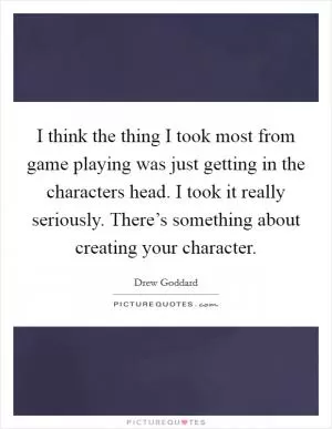 I think the thing I took most from game playing was just getting in the characters head. I took it really seriously. There’s something about creating your character Picture Quote #1