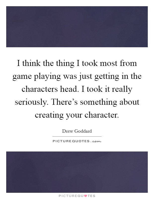 I think the thing I took most from game playing was just getting in the characters head. I took it really seriously. There's something about creating your character. Picture Quote #1