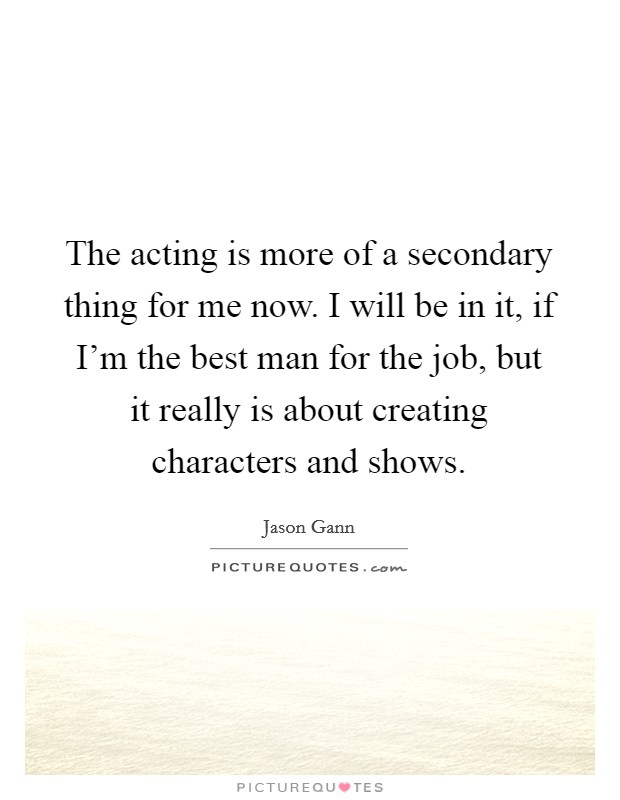 The acting is more of a secondary thing for me now. I will be in it, if I'm the best man for the job, but it really is about creating characters and shows. Picture Quote #1