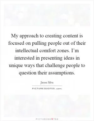 My approach to creating content is focused on pulling people out of their intellectual comfort zones. I’m interested in presenting ideas in unique ways that challenge people to question their assumptions Picture Quote #1