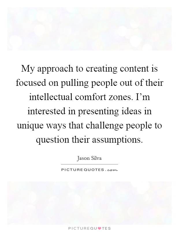 My approach to creating content is focused on pulling people out of their intellectual comfort zones. I'm interested in presenting ideas in unique ways that challenge people to question their assumptions. Picture Quote #1