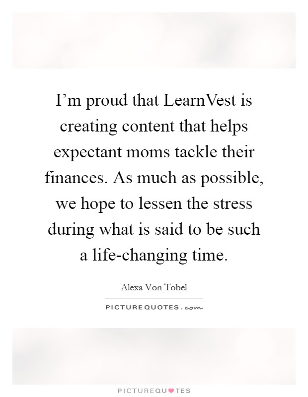 I'm proud that LearnVest is creating content that helps expectant moms tackle their finances. As much as possible, we hope to lessen the stress during what is said to be such a life-changing time. Picture Quote #1