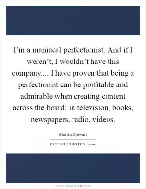 I’m a maniacal perfectionist. And if I weren’t, I wouldn’t have this company.... I have proven that being a perfectionist can be profitable and admirable when creating content across the board: in television, books, newspapers, radio, videos Picture Quote #1
