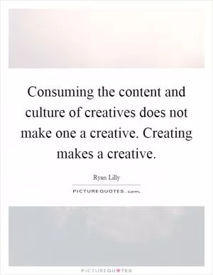 Consuming the content and culture of creatives does not make one a creative. Creating makes a creative Picture Quote #1