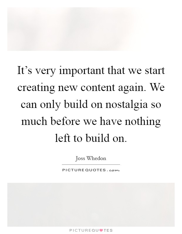 It's very important that we start creating new content again. We can only build on nostalgia so much before we have nothing left to build on. Picture Quote #1