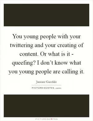 You young people with your twittering and your creating of content. Or what is it - queefing? I don’t know what you young people are calling it Picture Quote #1