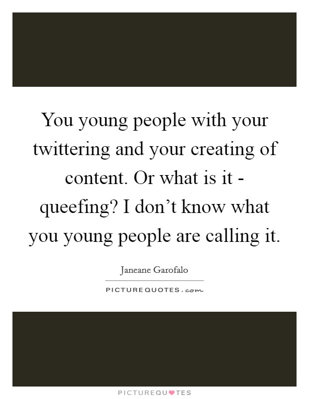 You young people with your twittering and your creating of content. Or what is it - queefing? I don't know what you young people are calling it. Picture Quote #1