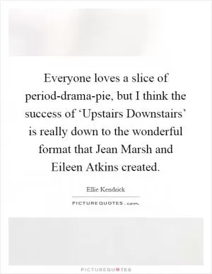 Everyone loves a slice of period-drama-pie, but I think the success of ‘Upstairs Downstairs’ is really down to the wonderful format that Jean Marsh and Eileen Atkins created Picture Quote #1