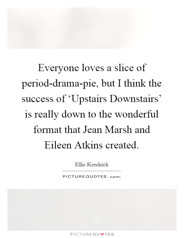 Everyone loves a slice of period-drama-pie, but I think the success of ‘Upstairs Downstairs' is really down to the wonderful format that Jean Marsh and Eileen Atkins created. Picture Quote #1