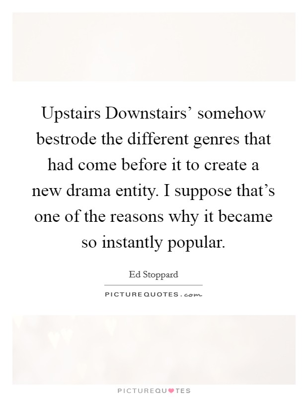 Upstairs Downstairs' somehow bestrode the different genres that had come before it to create a new drama entity. I suppose that's one of the reasons why it became so instantly popular. Picture Quote #1