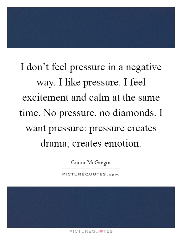 I don't feel pressure in a negative way. I like pressure. I feel excitement and calm at the same time. No pressure, no diamonds. I want pressure: pressure creates drama, creates emotion. Picture Quote #1