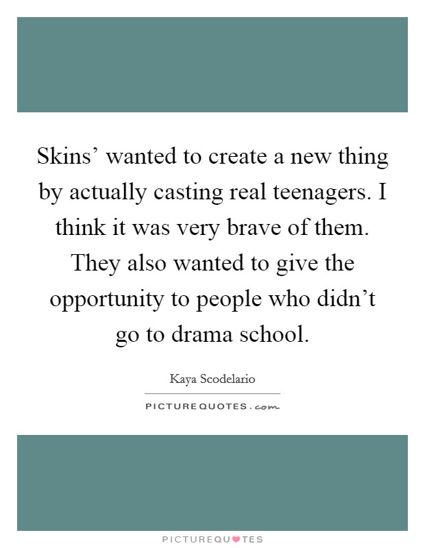 Skins' wanted to create a new thing by actually casting real teenagers. I think it was very brave of them. They also wanted to give the opportunity to people who didn't go to drama school. Picture Quote #1