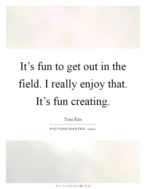 It's fun to get out in the field. I really enjoy that. It's fun creating. Picture Quote #1