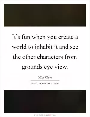 It’s fun when you create a world to inhabit it and see the other characters from grounds eye view Picture Quote #1