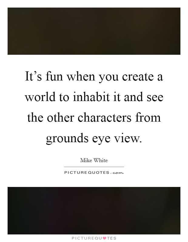 It's fun when you create a world to inhabit it and see the other characters from grounds eye view. Picture Quote #1