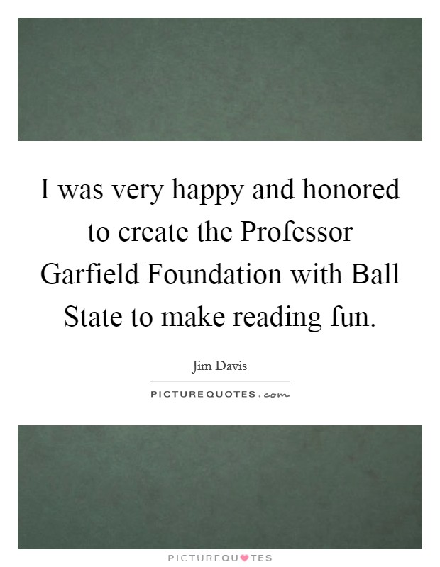 I was very happy and honored to create the Professor Garfield Foundation with Ball State to make reading fun. Picture Quote #1