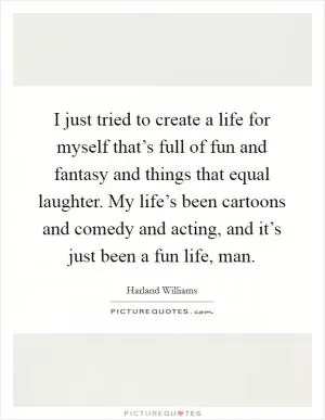 I just tried to create a life for myself that’s full of fun and fantasy and things that equal laughter. My life’s been cartoons and comedy and acting, and it’s just been a fun life, man Picture Quote #1