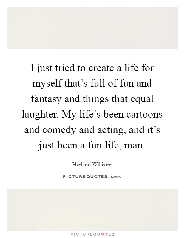 I just tried to create a life for myself that's full of fun and fantasy and things that equal laughter. My life's been cartoons and comedy and acting, and it's just been a fun life, man. Picture Quote #1