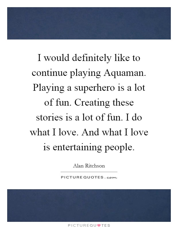 I would definitely like to continue playing Aquaman. Playing a superhero is a lot of fun. Creating these stories is a lot of fun. I do what I love. And what I love is entertaining people. Picture Quote #1
