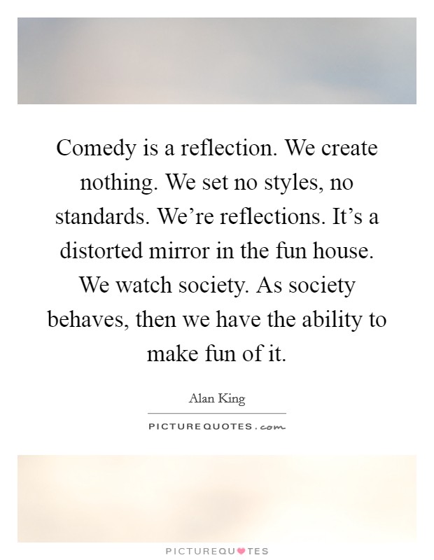 Comedy is a reflection. We create nothing. We set no styles, no standards. We're reflections. It's a distorted mirror in the fun house. We watch society. As society behaves, then we have the ability to make fun of it. Picture Quote #1