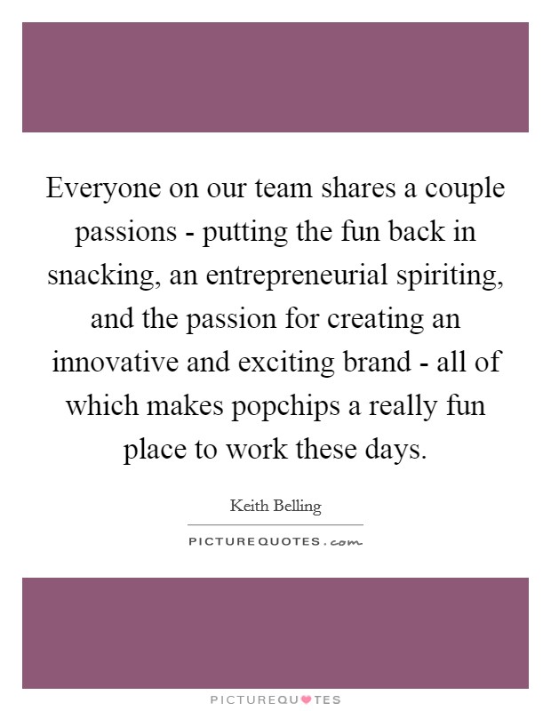 Everyone on our team shares a couple passions - putting the fun back in snacking, an entrepreneurial spiriting, and the passion for creating an innovative and exciting brand - all of which makes popchips a really fun place to work these days. Picture Quote #1
