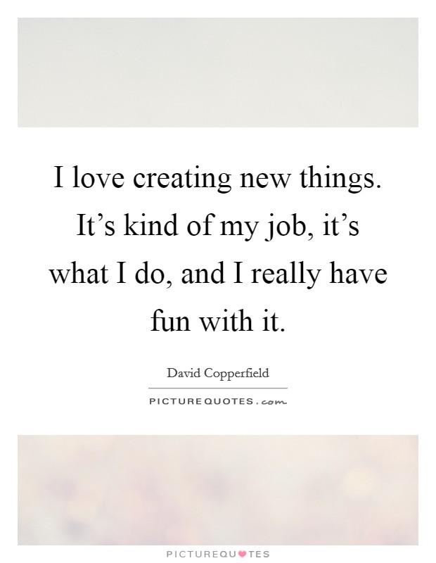I love creating new things. It's kind of my job, it's what I do, and I really have fun with it. Picture Quote #1