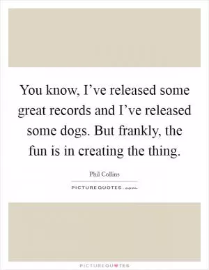 You know, I’ve released some great records and I’ve released some dogs. But frankly, the fun is in creating the thing Picture Quote #1