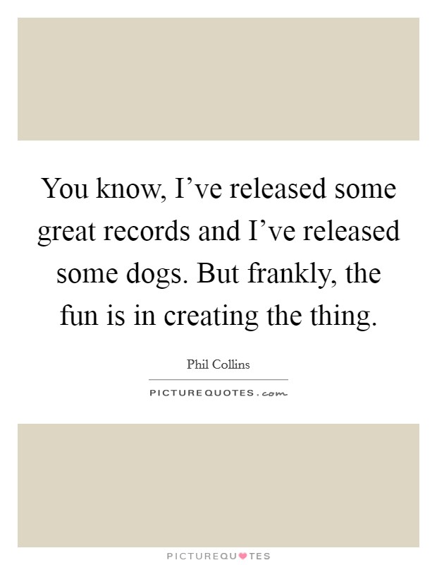 You know, I've released some great records and I've released some dogs. But frankly, the fun is in creating the thing. Picture Quote #1