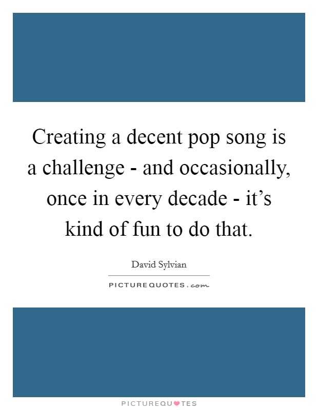 Creating a decent pop song is a challenge - and occasionally, once in every decade - it's kind of fun to do that. Picture Quote #1