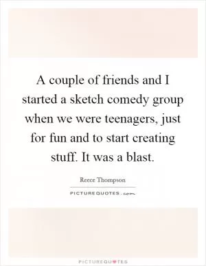 A couple of friends and I started a sketch comedy group when we were teenagers, just for fun and to start creating stuff. It was a blast Picture Quote #1
