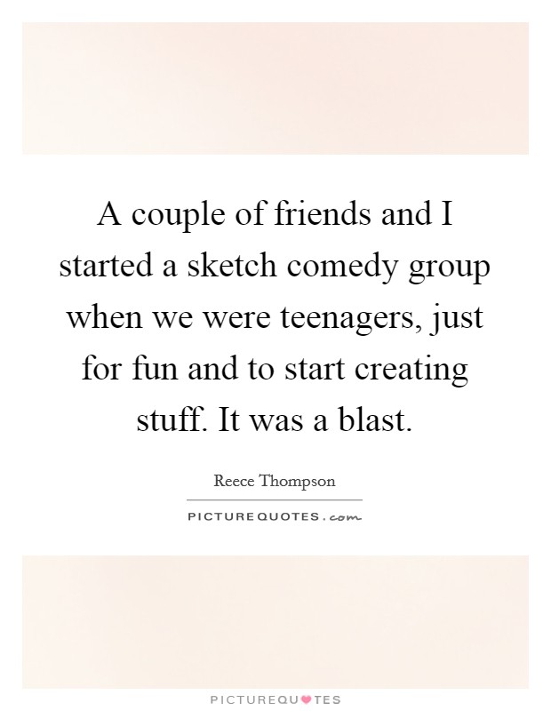 A couple of friends and I started a sketch comedy group when we were teenagers, just for fun and to start creating stuff. It was a blast. Picture Quote #1