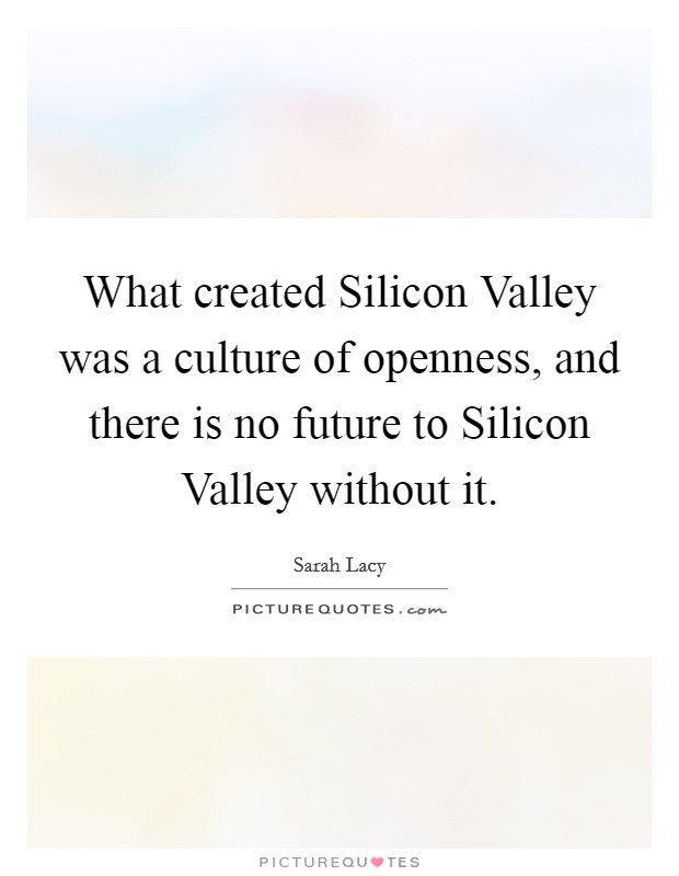 What created Silicon Valley was a culture of openness, and there is no future to Silicon Valley without it. Picture Quote #1