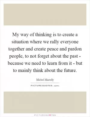My way of thinking is to create a situation where we rally everyone together and create peace and pardon people, to not forget about the past - because we need to learn from it - but to mainly think about the future Picture Quote #1