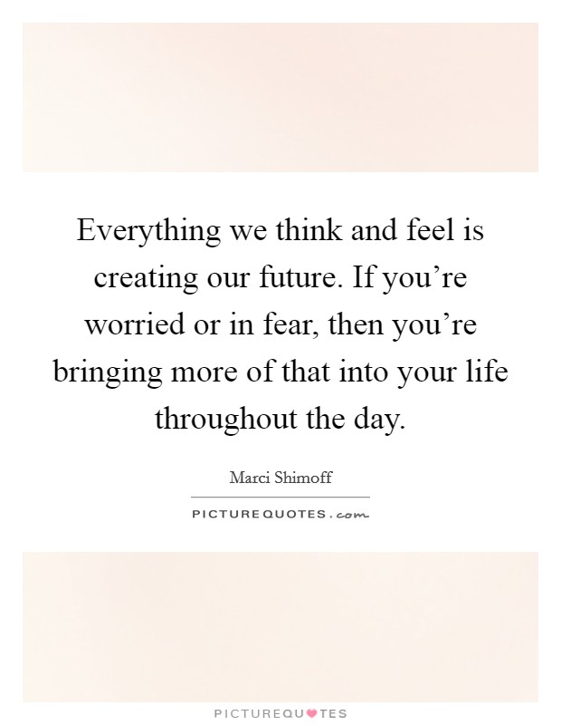 Everything we think and feel is creating our future. If you're worried or in fear, then you're bringing more of that into your life throughout the day. Picture Quote #1