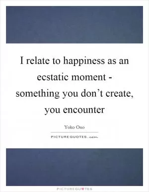 I relate to happiness as an ecstatic moment - something you don’t create, you encounter Picture Quote #1
