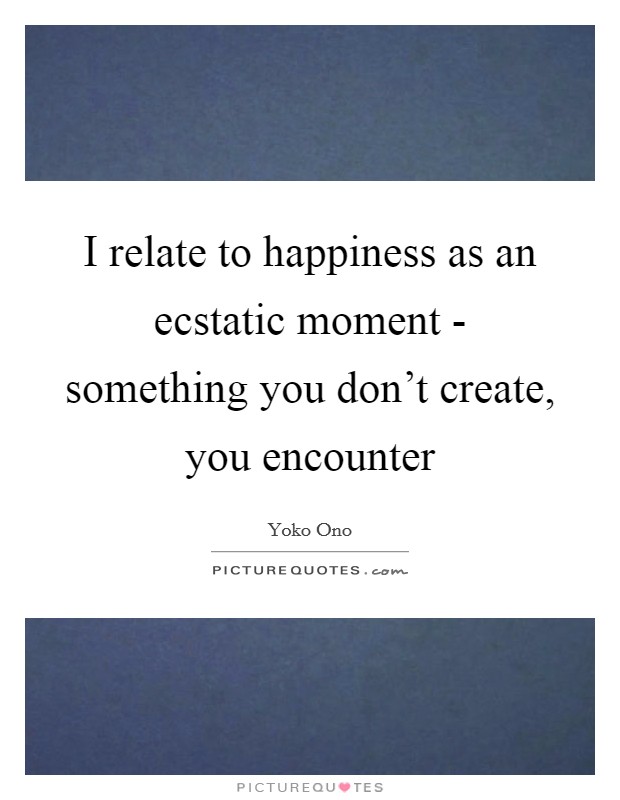 I relate to happiness as an ecstatic moment - something you don't create, you encounter Picture Quote #1