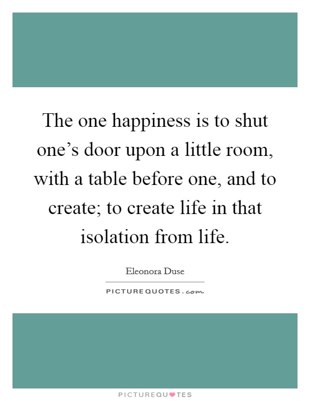 The one happiness is to shut one’s door upon a little room, with a table before one, and to create; to create life in that isolation from life Picture Quote #1