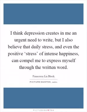 I think depression creates in me an urgent need to write, but I also believe that daily stress, and even the positive ‘stress’ of intense happiness, can compel me to express myself through the written word Picture Quote #1