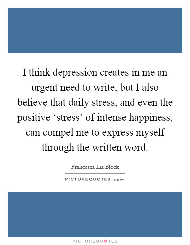 I think depression creates in me an urgent need to write, but I also believe that daily stress, and even the positive ‘stress' of intense happiness, can compel me to express myself through the written word. Picture Quote #1