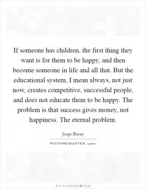 If someone has children, the first thing they want is for them to be happy, and then become someone in life and all that. But the educational system, I mean always, not just now, creates competitive, successful people, and does not educate them to be happy. The problem is that success gives money, not happiness. The eternal problem Picture Quote #1