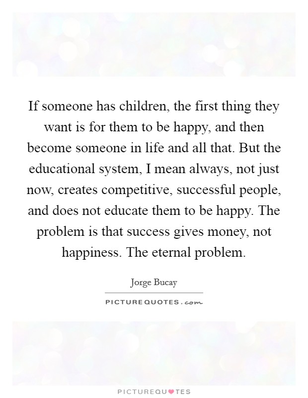 If someone has children, the first thing they want is for them to be happy, and then become someone in life and all that. But the educational system, I mean always, not just now, creates competitive, successful people, and does not educate them to be happy. The problem is that success gives money, not happiness. The eternal problem. Picture Quote #1