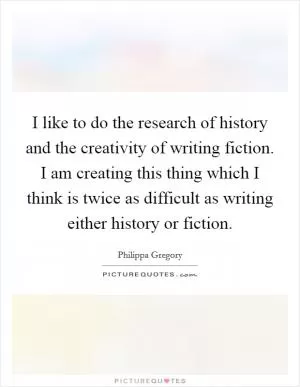 I like to do the research of history and the creativity of writing fiction. I am creating this thing which I think is twice as difficult as writing either history or fiction Picture Quote #1