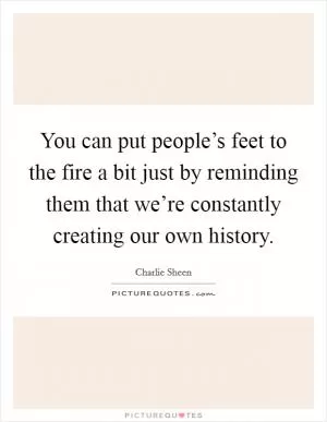 You can put people’s feet to the fire a bit just by reminding them that we’re constantly creating our own history Picture Quote #1