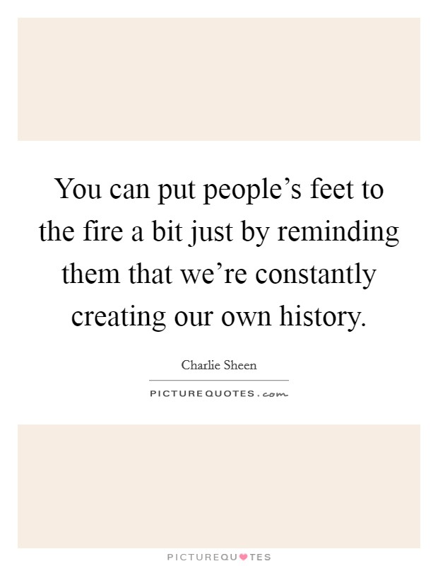 You can put people's feet to the fire a bit just by reminding them that we're constantly creating our own history. Picture Quote #1