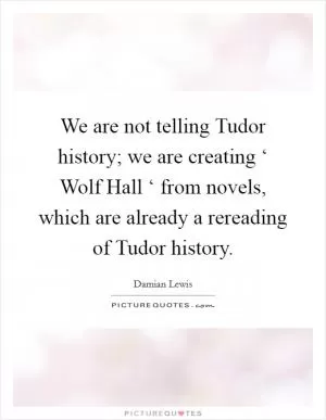 We are not telling Tudor history; we are creating ‘ Wolf Hall ‘ from novels, which are already a rereading of Tudor history Picture Quote #1