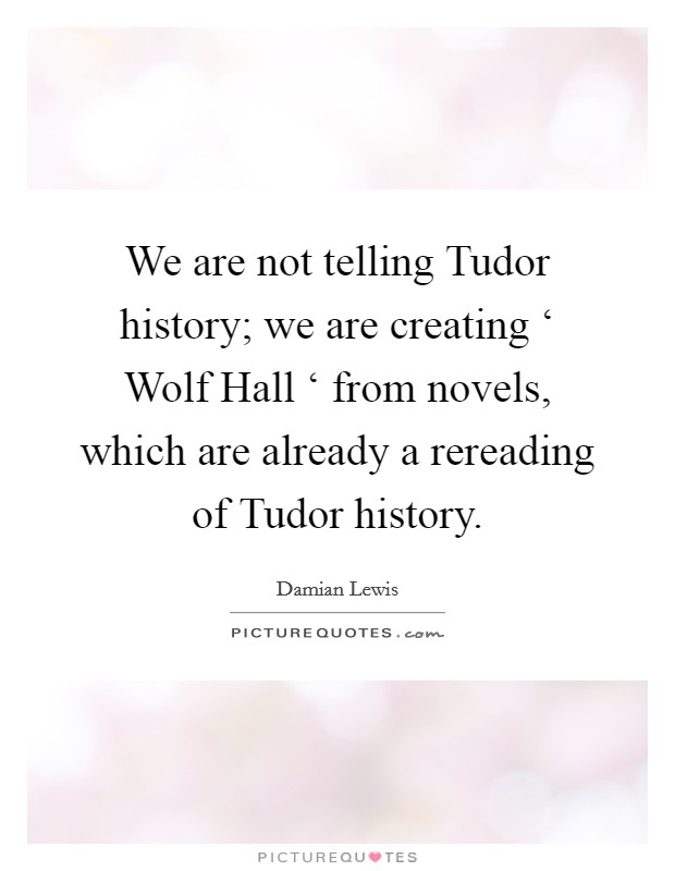 We are not telling Tudor history; we are creating ‘ Wolf Hall ‘ from novels, which are already a rereading of Tudor history. Picture Quote #1