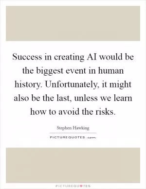 Success in creating AI would be the biggest event in human history. Unfortunately, it might also be the last, unless we learn how to avoid the risks Picture Quote #1