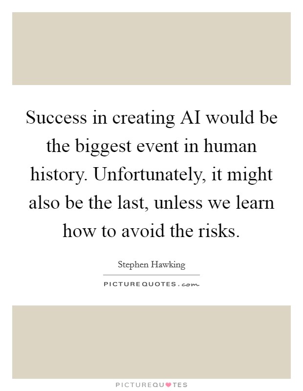 Success in creating AI would be the biggest event in human history. Unfortunately, it might also be the last, unless we learn how to avoid the risks. Picture Quote #1