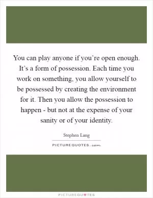 You can play anyone if you’re open enough. It’s a form of possession. Each time you work on something, you allow yourself to be possessed by creating the environment for it. Then you allow the possession to happen - but not at the expense of your sanity or of your identity Picture Quote #1