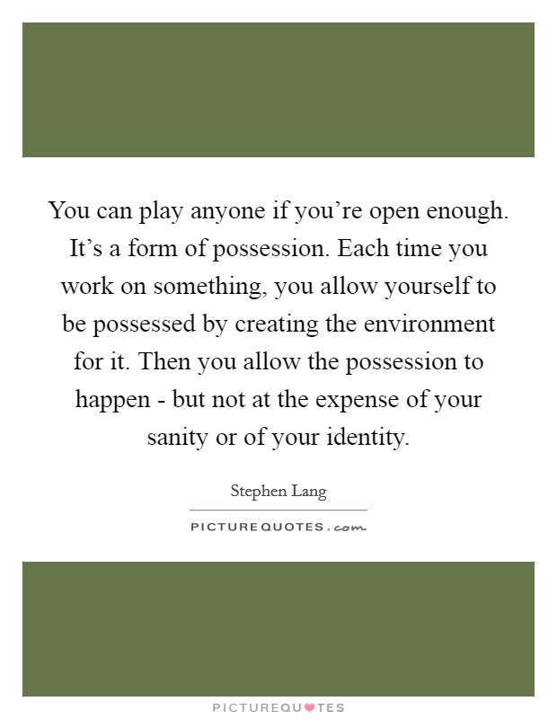 You can play anyone if you're open enough. It's a form of possession. Each time you work on something, you allow yourself to be possessed by creating the environment for it. Then you allow the possession to happen - but not at the expense of your sanity or of your identity. Picture Quote #1